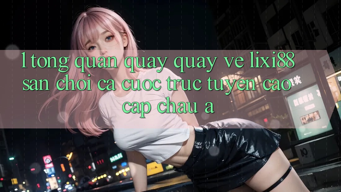 1. Tổng Quan Quay quay về Lixi88 - Sân Chơi Cá Cược Trực Tuyến Cao cấp Châu Á