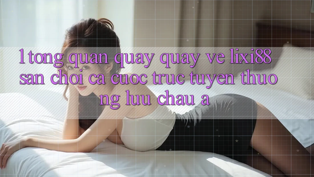 1. Tổng Quan Quay quay về Lixi88 - Sân Chơi Cá Cược Trực Tuyến Thượng lưu Châu Á 1. Tổng Quan Quay quay về Lixi88 - Sân Chơi Cá Cược Trực Tuyến Thượng lưu Châu Á