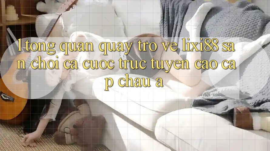 1. Tổng Quan Quay trở về Lixi88 - Sân Chơi Cá Cược Trực Tuyến Cao cấp Châu Á
