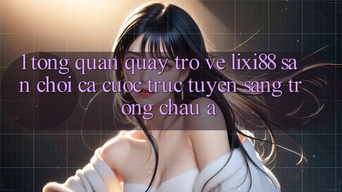 1. Tổng Quan Quay trở về Lixi88 - Sân Chơi Cá Cược Trực Tuyến Sang trọng Châu Á