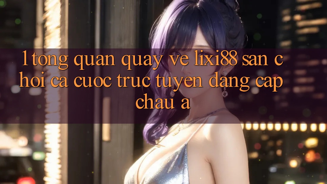 1. Tổng Quan Quay về Lixi88 - Sân Chơi Cá Cược Trực Tuyến Đẳng Cấp Châu Á 1. Tổng Quan Quay về Lixi88 - Sân Chơi Cá Cược Trực Tuyến Đẳng Cấp Châu Á