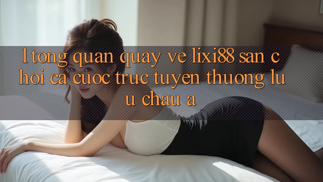 1. Tổng Quan Quay về Lixi88 - Sân Chơi Cá Cược Trực Tuyến Thượng lưu Châu Á 1. Tổng Quan Quay về Lixi88 - Sân Chơi Cá Cược Trực Tuyến Thượng lưu Châu Á