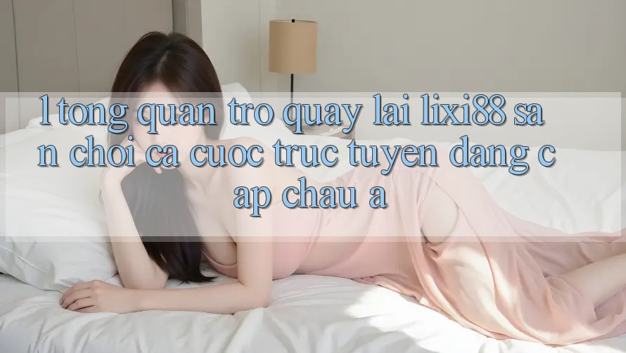 1. Tổng Quan Trở quay lại Lixi88 - Sân Chơi Cá Cược Trực Tuyến Đẳng Cấp Châu Á 1. Tổng Quan Trở quay lại Lixi88 - Sân Chơi Cá Cược Trực Tuyến Đẳng Cấp Châu Á