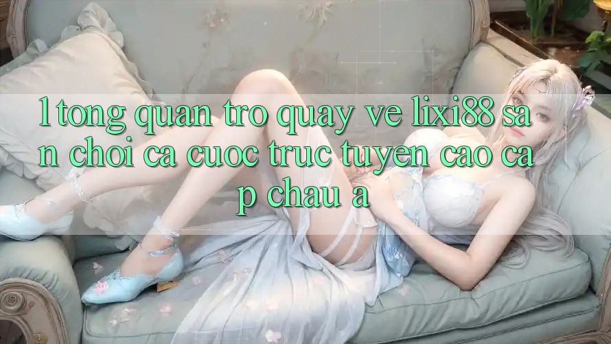 1. Tổng Quan Trở quay về Lixi88 - Sân Chơi Cá Cược Trực Tuyến Cao cấp Châu Á 1. Tổng Quan Trở quay về Lixi88 - Sân Chơi Cá Cược Trực Tuyến Cao cấp Châu Á