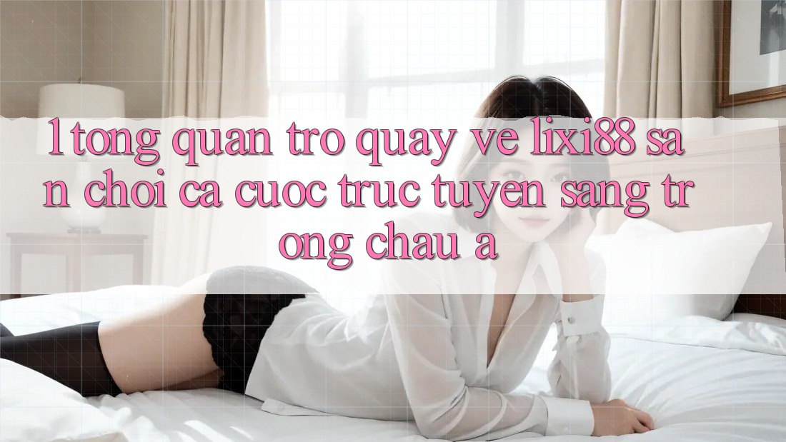 1. Tổng Quan Trở quay về Lixi88 - Sân Chơi Cá Cược Trực Tuyến Sang trọng Châu Á