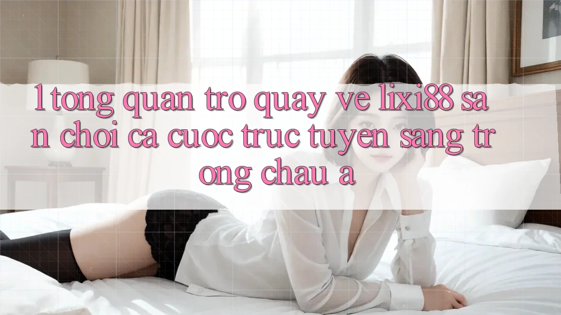 1. Tổng Quan Trở quay về Lixi88 - Sân Chơi Cá Cược Trực Tuyến Sang trọng Châu Á