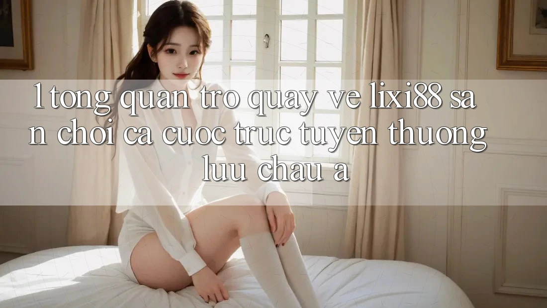1. Tổng Quan Trở quay về Lixi88 - Sân Chơi Cá Cược Trực Tuyến Thượng lưu Châu Á 1. Tổng Quan Trở quay về Lixi88 - Sân Chơi Cá Cược Trực Tuyến Thượng lưu Châu Á