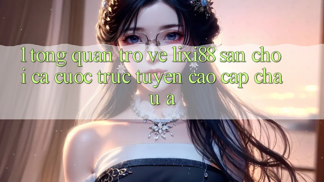 1. Tổng Quan Trở về Lixi88 - Sân Chơi Cá Cược Trực Tuyến Cao cấp Châu Á 1. Tổng Quan Trở về Lixi88 - Sân Chơi Cá Cược Trực Tuyến Cao cấp Châu Á