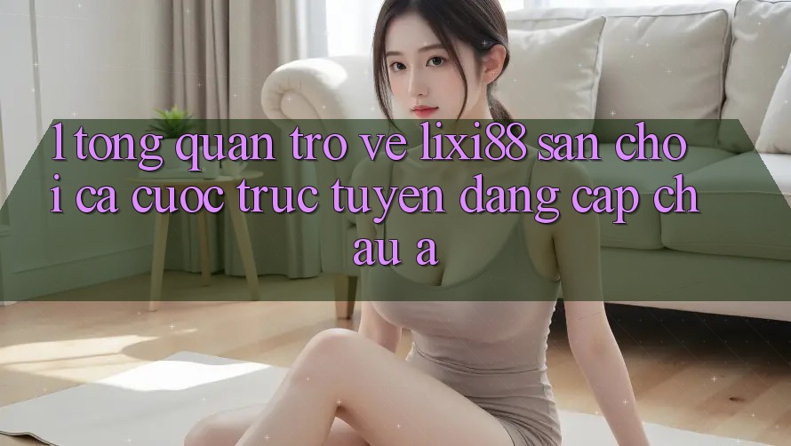 1. Tổng Quan Trở về Lixi88 - Sân Chơi Cá Cược Trực Tuyến Đẳng Cấp Châu Á 1. Tổng Quan Trở về Lixi88 - Sân Chơi Cá Cược Trực Tuyến Đẳng Cấp Châu Á