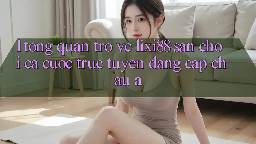 1. Tổng Quan Trở về Lixi88 - Sân Chơi Cá Cược Trực Tuyến Đẳng cấp Châu Á 1. Tổng Quan Trở về Lixi88 - Sân Chơi Cá Cược Trực Tuyến Đẳng cấp Châu Á