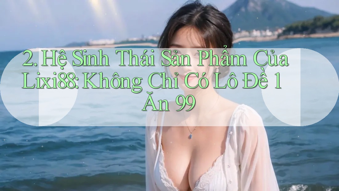 2. Hệ Sinh Thái Sản Phẩm Của Lixi88: Không Chỉ Có Lô Đề 1 Ăn 99