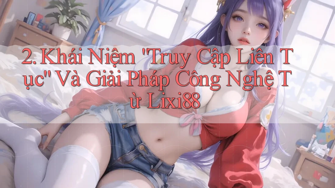 2. Khái Niệm “Truy Cập Liên Tục” Và Giải Pháp Công Nghệ Từ Lixi88 2. Khái Niệm “Truy Cập Liên Tục” Và Giải Pháp Công Nghệ Từ Lixi88