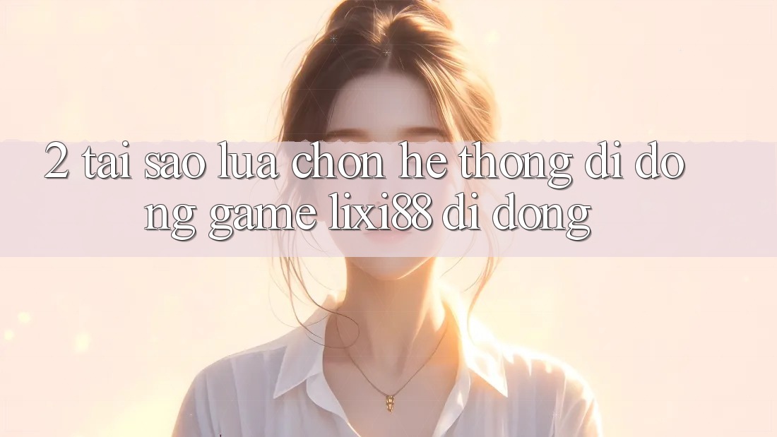 2. Tại Sao Lựa Chọn Hệ thống di động Game Lixi88 Di Động?