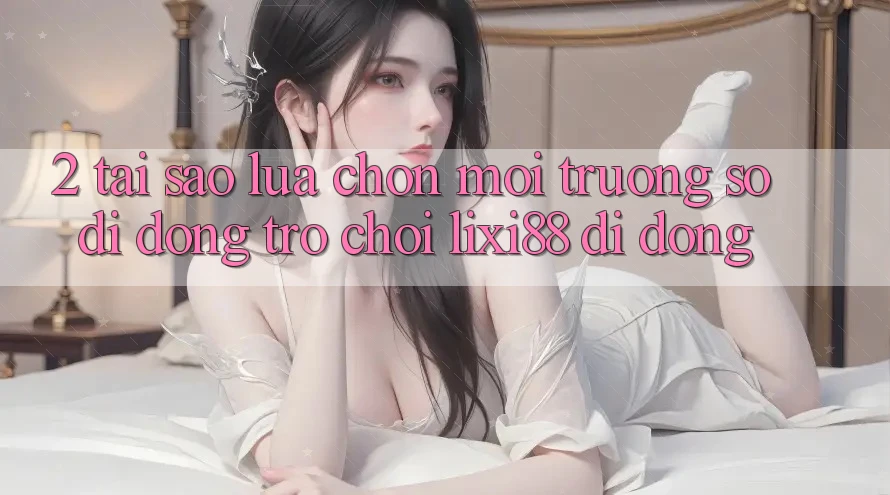 2. Tại Sao Lựa Chọn Môi trường số di động Trò chơi Lixi88 Di Động? 2. Tại Sao Lựa Chọn Môi trường số di động Trò chơi Lixi88 Di Động?