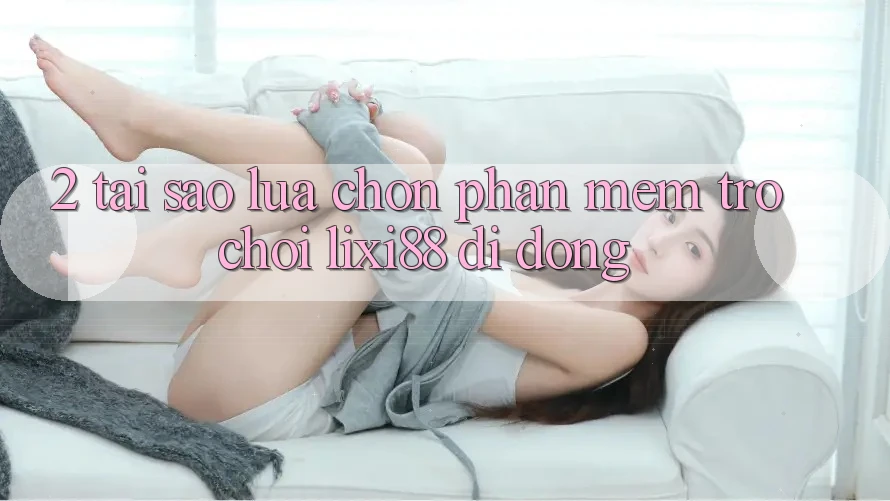 2. Tại Sao Lựa Chọn Phần mềm Trò chơi Lixi88 Di Động? 2. Tại Sao Lựa Chọn Phần mềm Trò chơi Lixi88 Di Động?