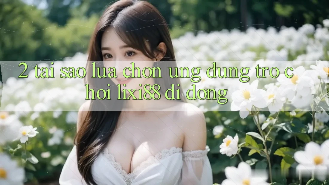 2. Tại Sao Lựa Chọn Ứng Dụng Trò chơi Lixi88 Di Động?