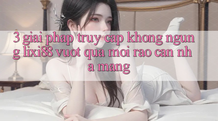 3. Giải Pháp Truy Cập Không ngừng Lixi88 - Vượt Qua Mọi Rào Cản Nhà Mạng 3. Giải Pháp Truy Cập Không ngừng Lixi88 - Vượt Qua Mọi Rào Cản Nhà Mạng