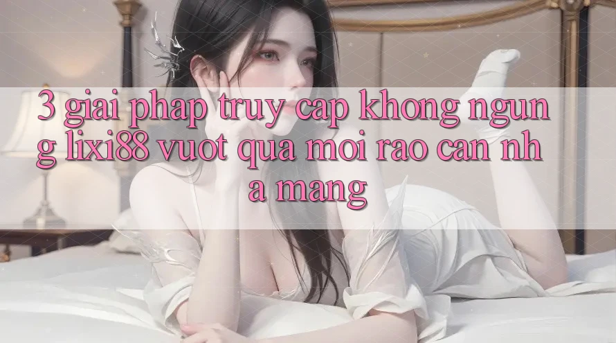 3. Giải Pháp Truy Cập Không ngừng Lixi88 - Vượt Qua Mọi Rào Cản Nhà Mạng