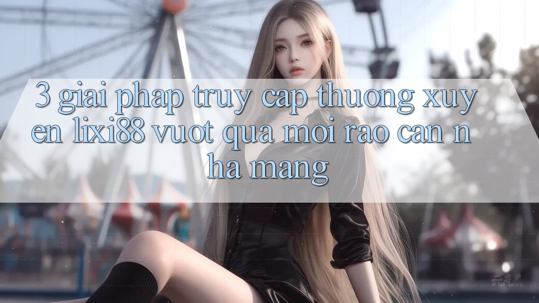 3. Giải Pháp Truy Cập Thường xuyên Lixi88 - Vượt Qua Mọi Rào Cản Nhà Mạng