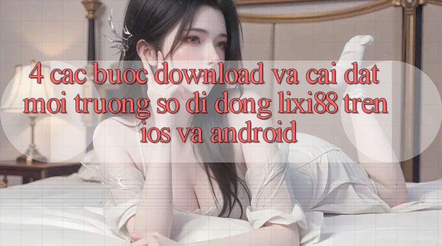 4. Các bước Download Và Cài Đặt Môi trường số di động Lixi88 Trên iOS và Android 4. Các bước Download Và Cài Đặt Môi trường số di động Lixi88 Trên iOS và Android