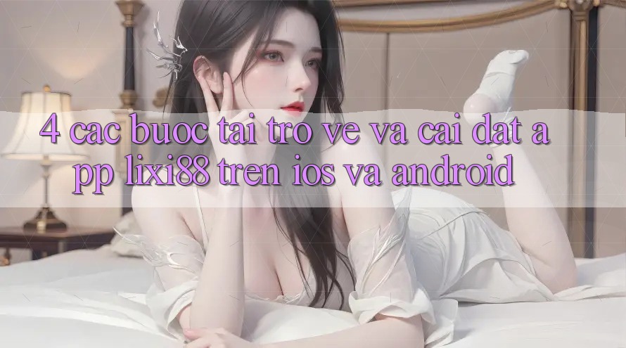 4. Các bước Tải trở về Và Cài Đặt App Lixi88 Trên iOS và Android