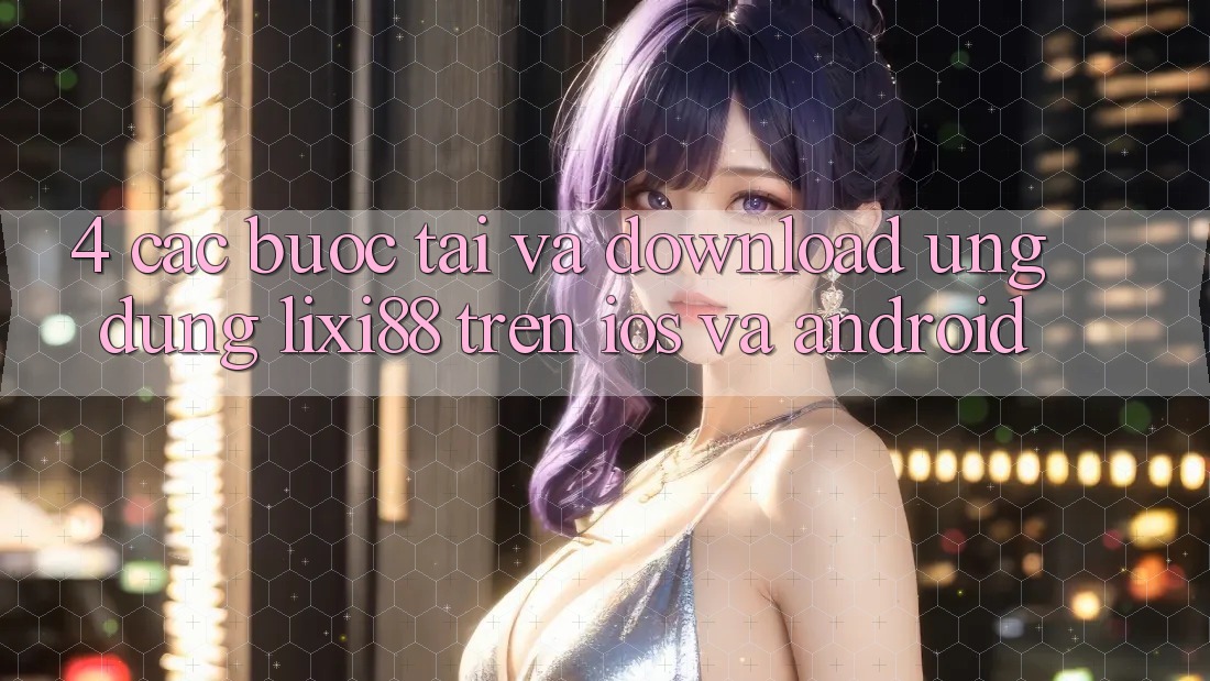4. Các bước Tải Và Download Ứng Dụng Lixi88 Trên iOS và Android