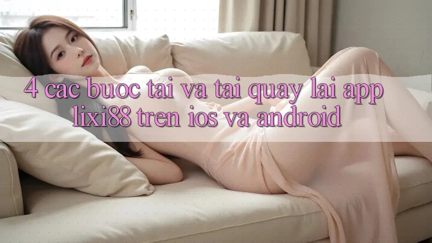4. Các bước Tải Và Tải quay lại App Lixi88 Trên iOS và Android 4. Các bước Tải Và Tải quay lại App Lixi88 Trên iOS và Android