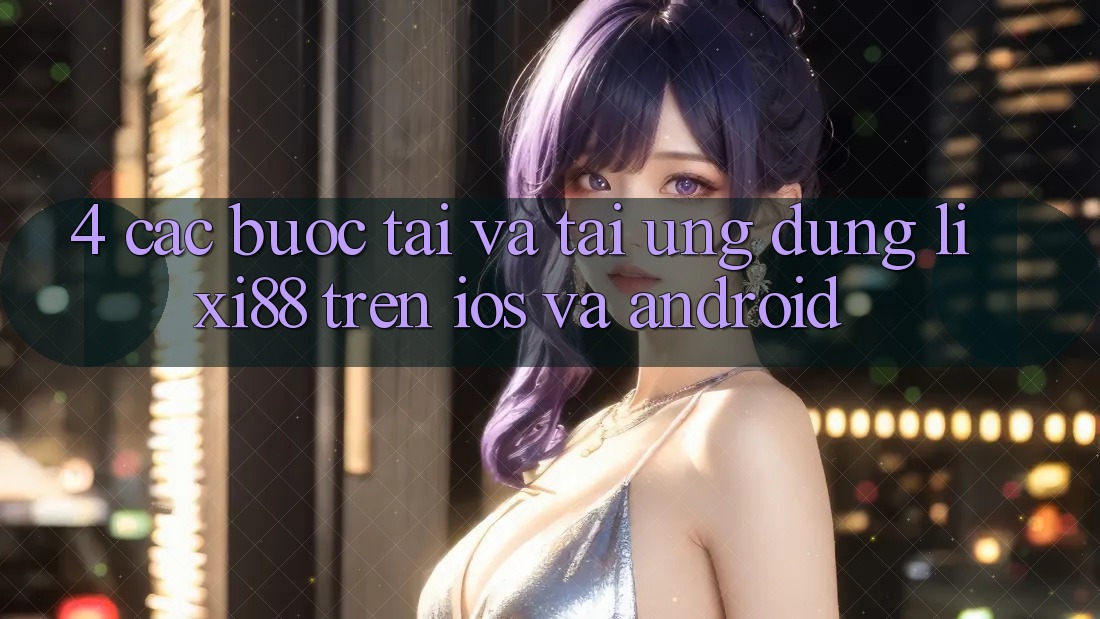 4. Các bước Tải Và Tải Ứng Dụng Lixi88 Trên iOS và Android 4. Các bước Tải Và Tải Ứng Dụng Lixi88 Trên iOS và Android