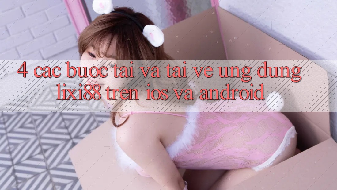 4. Các bước Tải Và Tải về Ứng Dụng Lixi88 Trên iOS và Android