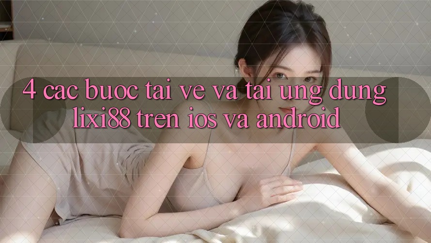 4. Các bước Tải về Và Tải Ứng Dụng Lixi88 Trên iOS và Android