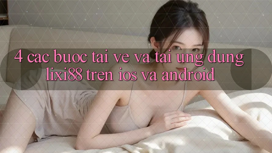 4. Các bước Tải về Và Tải Ứng Dụng Lixi88 Trên iOS và Android 4. Các bước Tải về Và Tải Ứng Dụng Lixi88 Trên iOS và Android