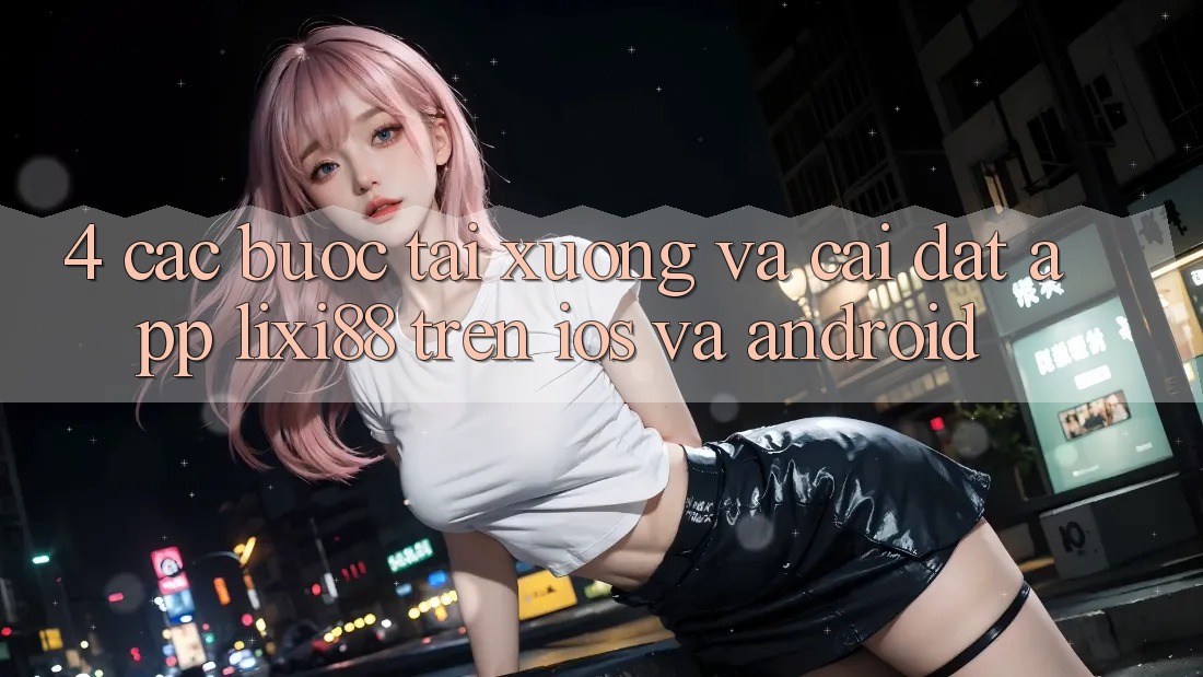 4. Các bước Tải xuống Và Cài Đặt App Lixi88 Trên iOS và Android 4. Các bước Tải xuống Và Cài Đặt App Lixi88 Trên iOS và Android