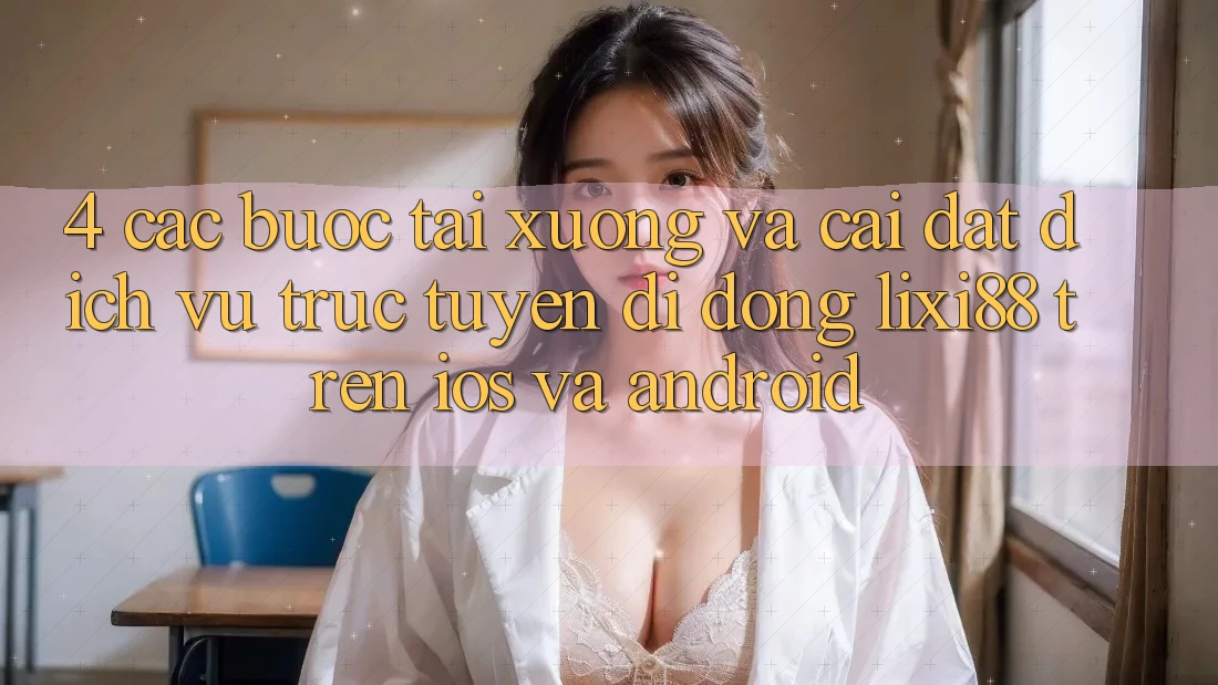 4. Các bước Tải xuống Và Cài Đặt Dịch vụ trực tuyến di động Lixi88 Trên iOS và Android