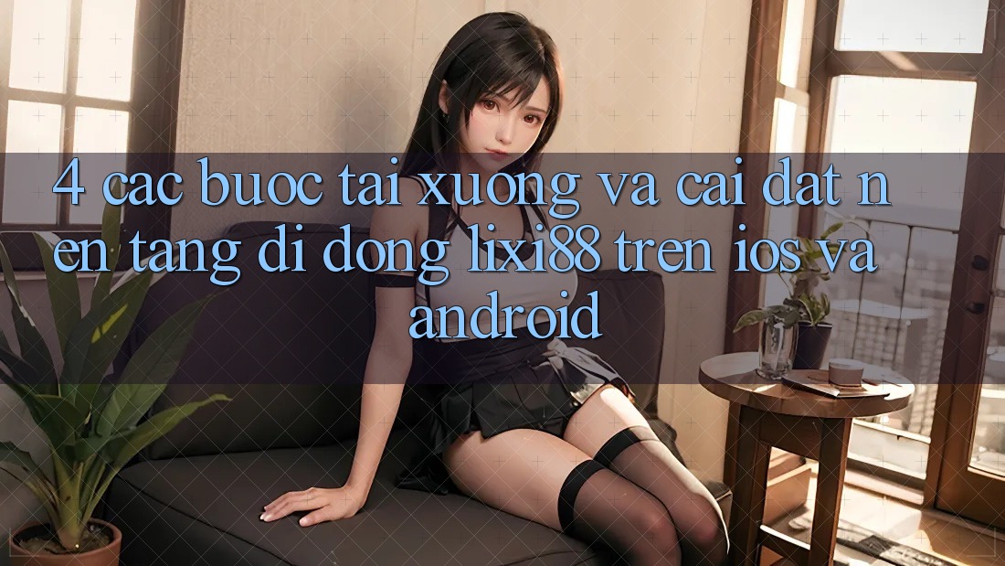 4. Các bước Tải xuống Và Cài Đặt Nền tảng di động Lixi88 Trên iOS và Android 4. Các bước Tải xuống Và Cài Đặt Nền tảng di động Lixi88 Trên iOS và Android