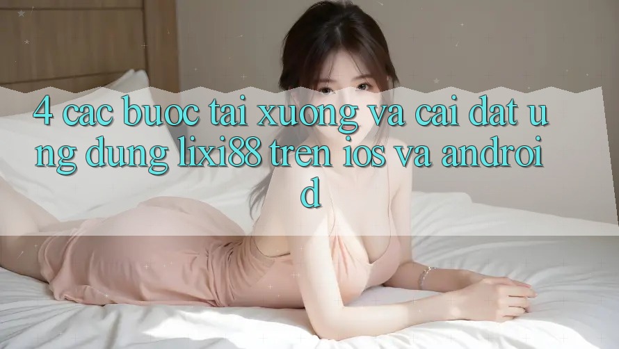 4. Các bước Tải xuống Và Cài Đặt Ứng Dụng Lixi88 Trên iOS và Android 4. Các bước Tải xuống Và Cài Đặt Ứng Dụng Lixi88 Trên iOS và Android