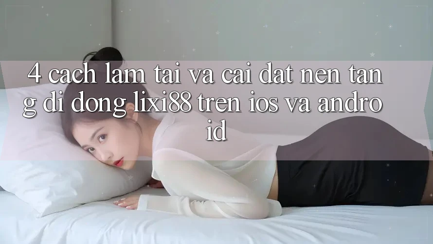 4. Cách làm Tải Và Cài Đặt Nền tảng di động Lixi88 Trên iOS và Android 4. Cách làm Tải Và Cài Đặt Nền tảng di động Lixi88 Trên iOS và Android