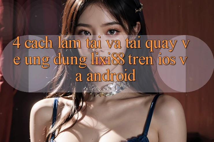 4. Cách làm Tải Và Tải quay về Ứng Dụng Lixi88 Trên iOS và Android 4. Cách làm Tải Và Tải quay về Ứng Dụng Lixi88 Trên iOS và Android