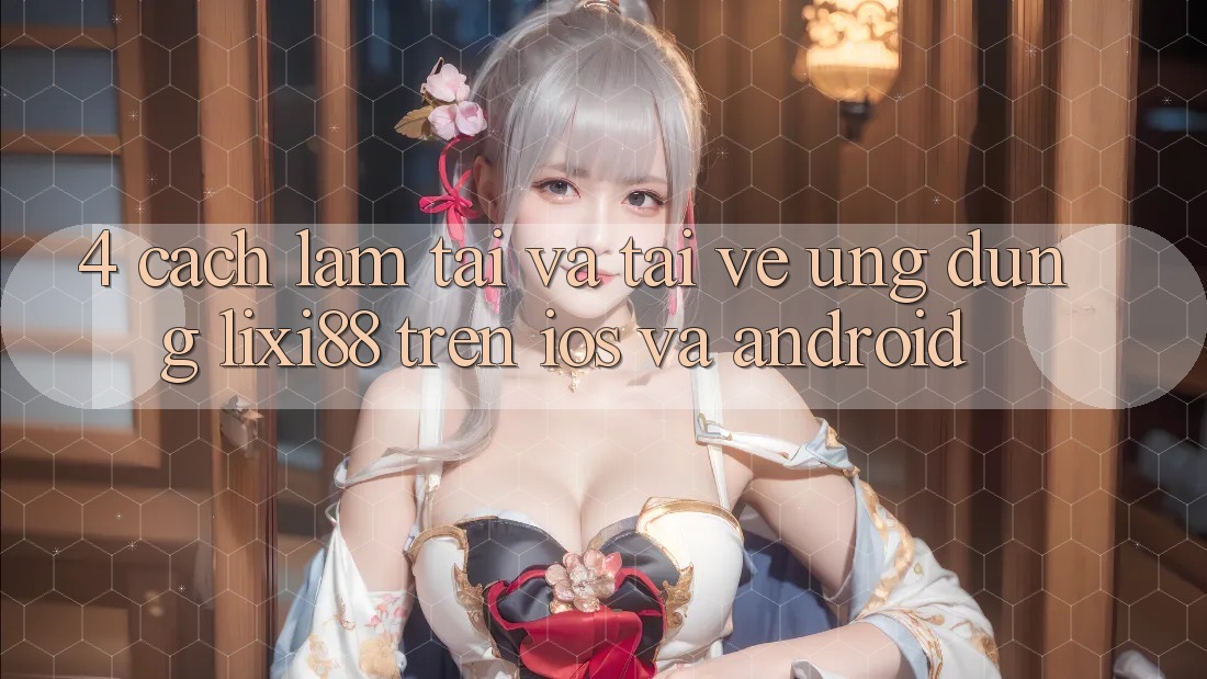 4. Cách làm Tải Và Tải về Ứng Dụng Lixi88 Trên iOS và Android