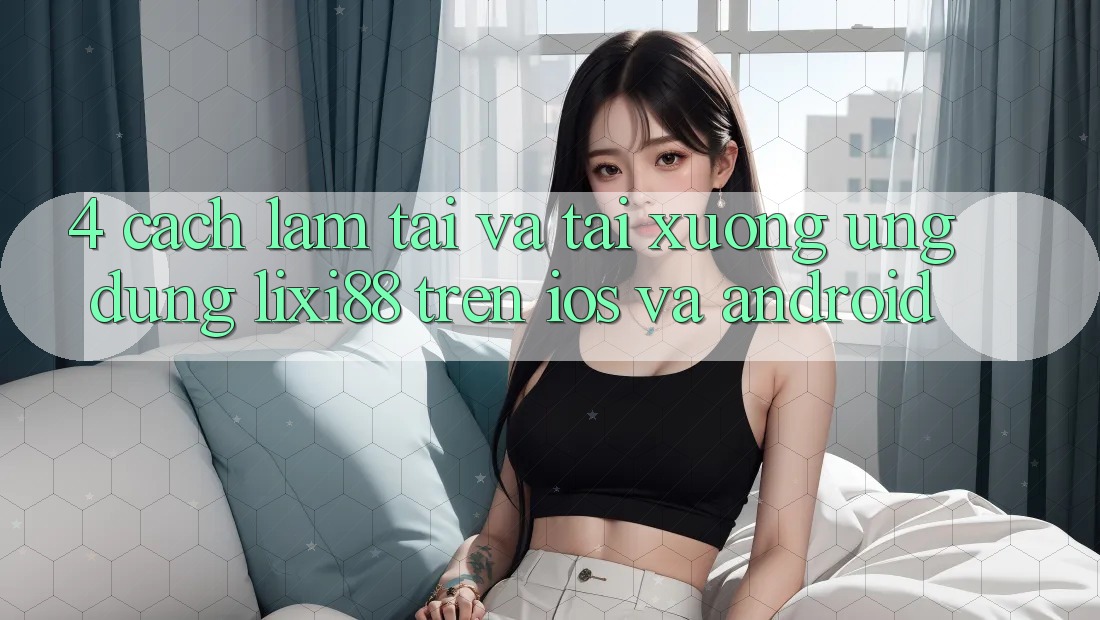4. Cách làm Tải Và Tải xuống Ứng Dụng Lixi88 Trên iOS và Android
