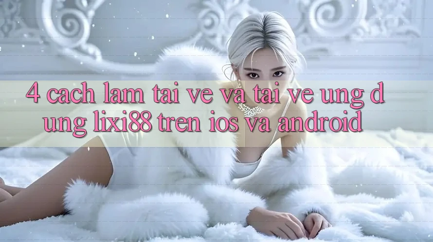 4. Cách làm Tải về Và Tải về Ứng Dụng Lixi88 Trên iOS và Android