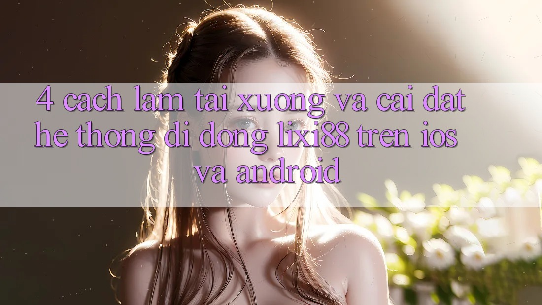 4. Cách làm Tải xuống Và Cài Đặt Hệ thống di động Lixi88 Trên iOS và Android