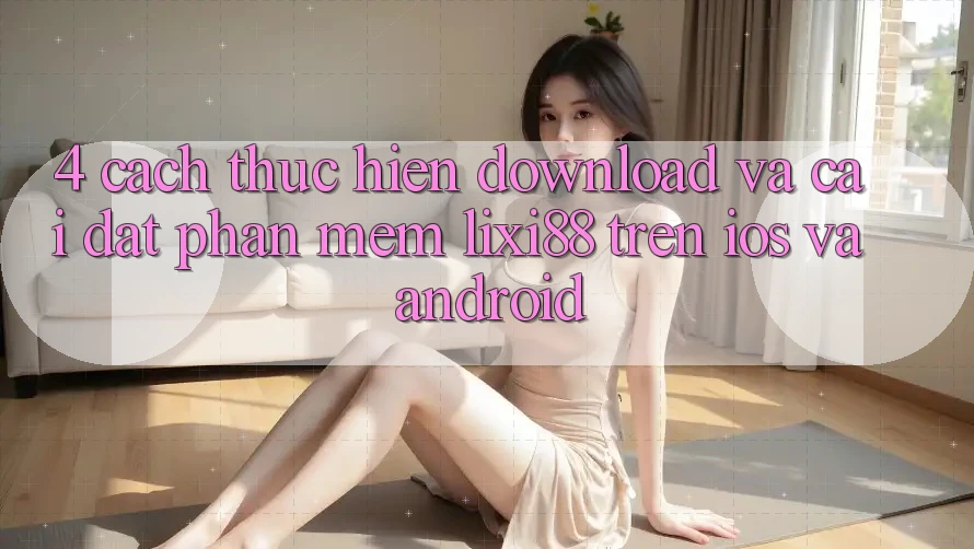 4. Cách thực hiện Download Và Cài Đặt Phần mềm Lixi88 Trên iOS và Android 4. Cách thực hiện Download Và Cài Đặt Phần mềm Lixi88 Trên iOS và Android
