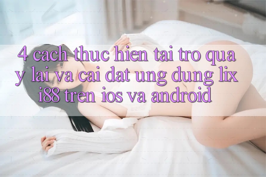 4. Cách thực hiện Tải trở quay lại Và Cài Đặt Ứng Dụng Lixi88 Trên iOS và Android