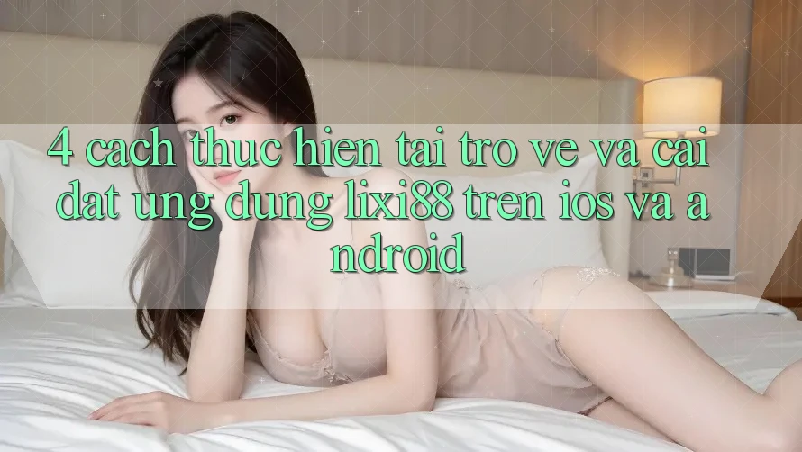 4. Cách thực hiện Tải trở về Và Cài Đặt Ứng Dụng Lixi88 Trên iOS và Android