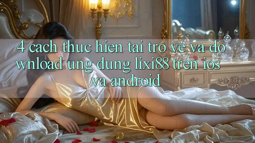 4. Cách thực hiện Tải trở về Và Download Ứng Dụng Lixi88 Trên iOS và Android 4. Cách thực hiện Tải trở về Và Download Ứng Dụng Lixi88 Trên iOS và Android