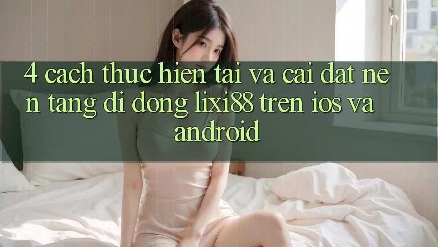 4. Cách thực hiện Tải Và Cài Đặt Nền tảng di động Lixi88 Trên iOS và Android 4. Cách thực hiện Tải Và Cài Đặt Nền tảng di động Lixi88 Trên iOS và Android