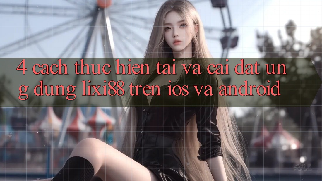 4. Cách thực hiện Tải Và Cài Đặt Ứng Dụng Lixi88 Trên iOS và Android 4. Cách thực hiện Tải Và Cài Đặt Ứng Dụng Lixi88 Trên iOS và Android