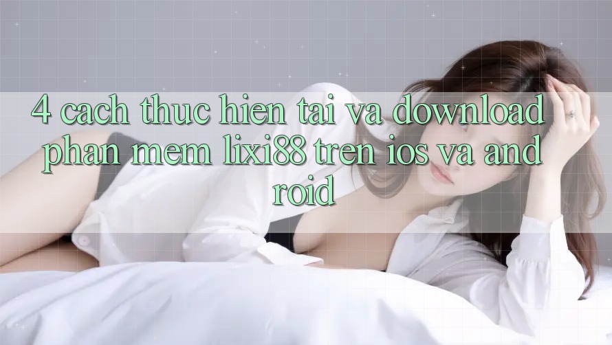 4. Cách thực hiện Tải Và Download Phần mềm Lixi88 Trên iOS và Android