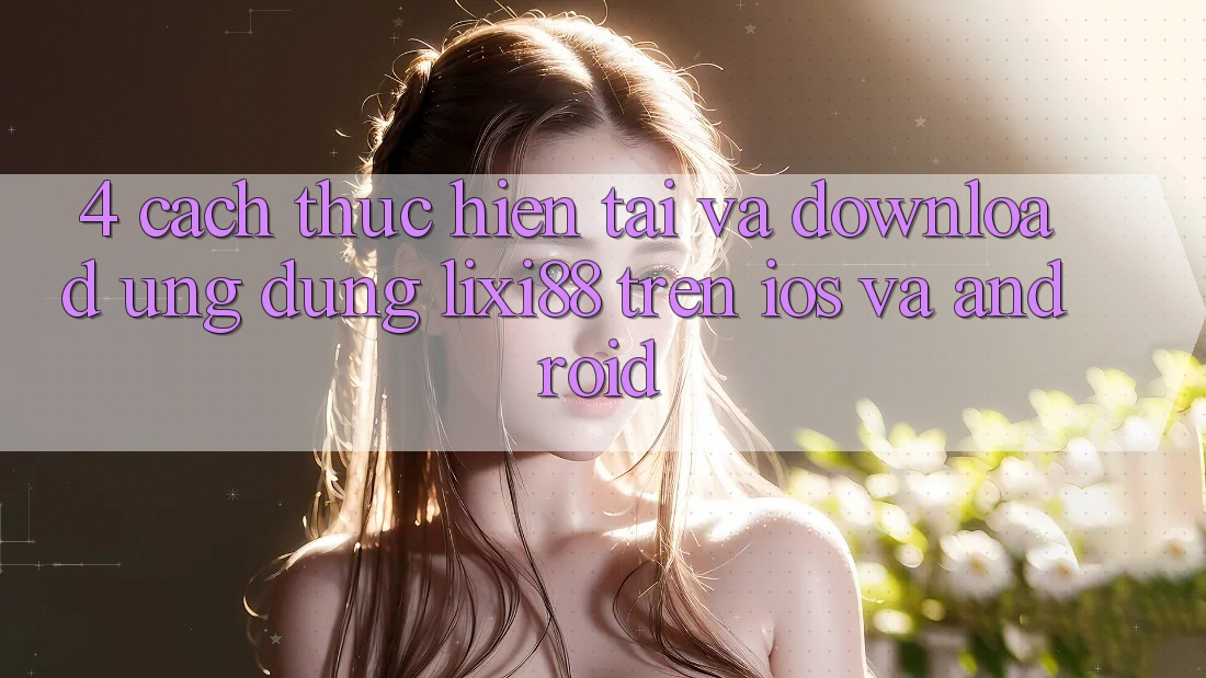 4. Cách thực hiện Tải Và Download Ứng Dụng Lixi88 Trên iOS và Android