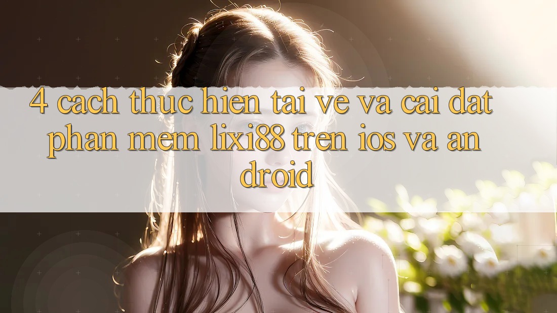 4. Cách thực hiện Tải về Và Cài Đặt Phần mềm Lixi88 Trên iOS và Android 4. Cách thực hiện Tải về Và Cài Đặt Phần mềm Lixi88 Trên iOS và Android